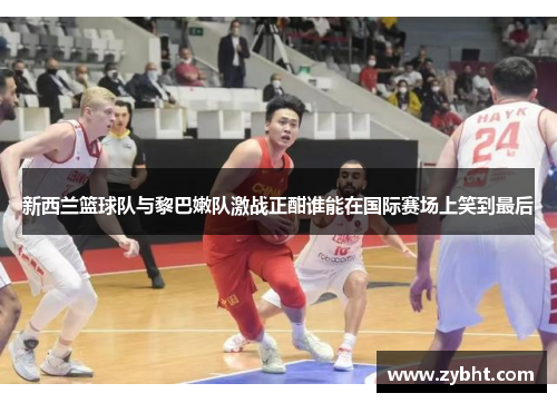新西兰篮球队与黎巴嫩队激战正酣谁能在国际赛场上笑到最后