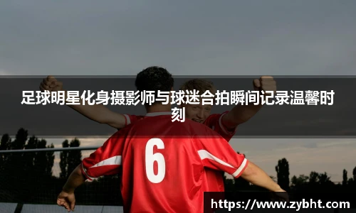 足球明星化身摄影师与球迷合拍瞬间记录温馨时刻